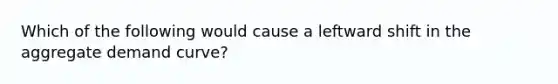 Which of the following would cause a leftward shift in the aggregate demand curve?