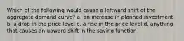 Which of the following would cause a leftward shift of the aggregate demand curve? a. an increase in planned investment b. a drop in the price level c. a rise in the price level d. anything that causes an upward shift in the saving function