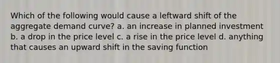 Which of the following would cause a leftward shift of the aggregate demand curve? a. an increase in planned investment b. a drop in the price level c. a rise in the price level d. anything that causes an upward shift in the saving function