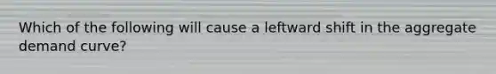 Which of the following will cause a leftward shift in the aggregate demand​ curve?