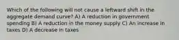 Which of the following will not cause a leftward shift in the aggregate demand curve? A) A reduction in government spending B) A reduction in the money supply C) An increase in taxes D) A decrease in taxes