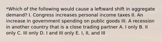 *Which of the following would cause a leftward shift in aggregate demand? I. Congress increases personal income taxes II. An increase in government spending on public goods III. A recession in another country that is a close trading partner A. I only B. II only C. III only D. I and III only E. I, II, and III