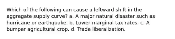 Which of the following can cause a leftward shift in the aggregate supply curve? a. A major natural disaster such as hurricane or earthquake. b. Lower marginal tax rates. c. A bumper agricultural crop. d. Trade liberalization.