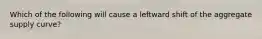 Which of the following will cause a leftward shift of the aggregate supply curve?