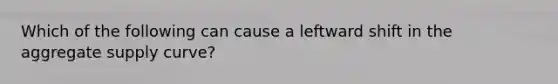 Which of the following can cause a leftward shift in the aggregate supply curve?