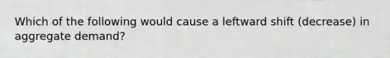 Which of the following would cause a leftward shift (decrease) in aggregate demand?