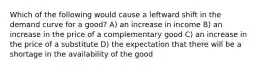 Which of the following would cause a leftward shift in the demand curve for a good? A) an increase in income B) an increase in the price of a complementary good C) an increase in the price of a substitute D) the expectation that there will be a shortage in the availability of the good