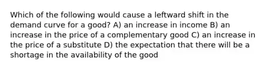 Which of the following would cause a leftward shift in the demand curve for a good? A) an increase in income B) an increase in the price of a complementary good C) an increase in the price of a substitute D) the expectation that there will be a shortage in the availability of the good