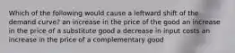 Which of the following would cause a leftward shift of the demand curve? an increase in the price of the good an increase in the price of a substitute good a decrease in input costs an increase in the price of a complementary good