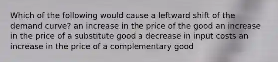 Which of the following would cause a leftward shift of the demand curve? an increase in the price of the good an increase in the price of a substitute good a decrease in input costs an increase in the price of a complementary good