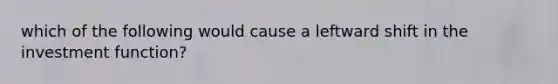 which of the following would cause a leftward shift in the investment function?