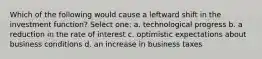 Which of the following would cause a leftward shift in the investment function? Select one: a. technological progress b. a reduction in the rate of interest c. optimistic expectations about business conditions d. an increase in business taxes