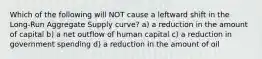 Which of the following will NOT cause a leftward shift in the Long-Run Aggregate Supply curve? a) a reduction in the amount of capital b) a net outflow of human capital c) a reduction in government spending d) a reduction in the amount of oil