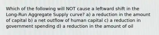 Which of the following will NOT cause a leftward shift in the Long-Run Aggregate Supply curve? a) a reduction in the amount of capital b) a net outflow of human capital c) a reduction in government spending d) a reduction in the amount of oil