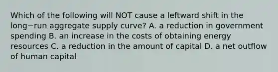 Which of the following will NOT cause a leftward shift in the long−run aggregate supply​ curve? A. a reduction in government spending B. an increase in the costs of obtaining energy resources C. a reduction in the amount of capital D. a net outflow of human capital