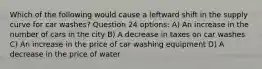 Which of the following would cause a leftward shift in the supply curve for car washes? Question 24 options: A) An increase in the number of cars in the city B) A decrease in taxes on car washes C) An increase in the price of car washing equipment D) A decrease in the price of water