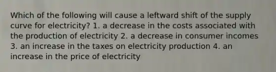 Which of the following will cause a leftward shift of the supply curve for electricity? 1. a decrease in the costs associated with the production of electricity 2. a decrease in consumer incomes 3. an increase in the taxes on electricity production 4. an increase in the price of electricity