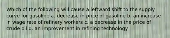 Which of the following will cause a leftward shift to the supply curve for gasoline a. decrease in price of gasoline b. an increase in wage rate of refinery workers c. a decrease in the price of crude oil d. an improvement in refining technology