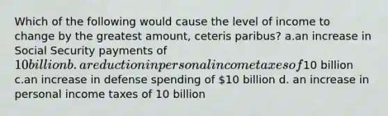 Which of the following would cause the level of income to change by the greatest amount, ceteris paribus? a.an increase in Social Security payments of 10 billion b.a reduction in personal income taxes of10 billion c.an increase in defense spending of 10 billion d. an increase in personal income taxes of 10 billion