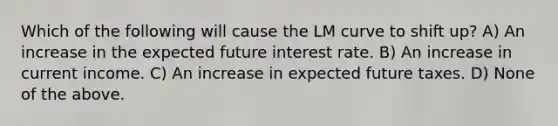 Which of the following will cause the LM curve to shift up? A) An increase in the expected future interest rate. B) An increase in current income. C) An increase in expected future taxes. D) None of the above.