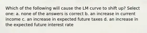 Which of the following will cause the LM curve to shift up? Select one: a. none of the answers is correct b. an increase in current income c. an increase in expected future taxes d. an increase in the expected future interest rate