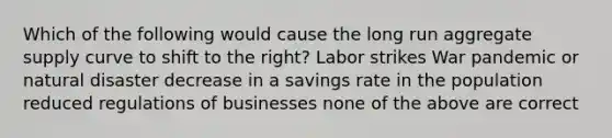 Which of the following would cause the long run aggregate supply curve to shift to the right? Labor strikes War pandemic or natural disaster decrease in a savings rate in the population reduced regulations of businesses none of the above are correct