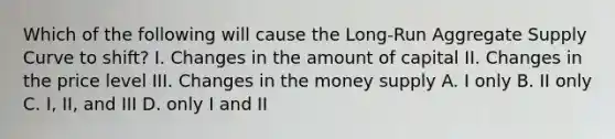 Which of the following will cause the​ Long-Run Aggregate Supply Curve to​ shift? I. Changes in the amount of capital II. Changes in the price level III. Changes in the money supply A. I only B. II only C. I, II, and III D. only I and II