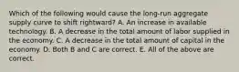 Which of the following would cause the​ long-run aggregate supply curve to shift​ rightward? A. An increase in available technology. B. A decrease in the total amount of labor supplied in the economy. C. A decrease in the total amount of capital in the economy. D. Both B and C are correct. E. All of the above are correct.