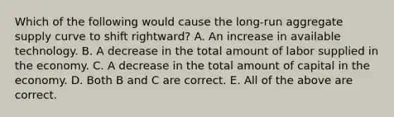 Which of the following would cause the​ long-run aggregate supply curve to shift​ rightward? A. An increase in available technology. B. A decrease in the total amount of labor supplied in the economy. C. A decrease in the total amount of capital in the economy. D. Both B and C are correct. E. All of the above are correct.