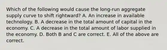 Which of the following would cause the​ long-run aggregate supply curve to shift​ rightward? A. An increase in available technology. B. A decrease in the total amount of capital in the economy. C. A decrease in the total amount of labor supplied in the economy. D. Both B and C are correct. E. All of the above are correct.