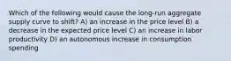 Which of the following would cause the long-run aggregate supply curve to shift? A) an increase in the price level B) a decrease in the expected price level C) an increase in labor productivity D) an autonomous increase in consumption spending