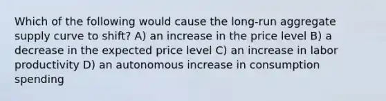 Which of the following would cause the long-run aggregate supply curve to shift? A) an increase in the price level B) a decrease in the expected price level C) an increase in labor productivity D) an autonomous increase in consumption spending