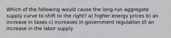 Which of the following would cause the long-run aggregate supply curve to shift to the right? a) higher energy prices b) an increase in taxes c) increases in government regulation d) an increase in the labor supply