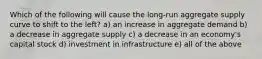 Which of the following will cause the long-run aggregate supply curve to shift to the left? a) an increase in aggregate demand b) a decrease in aggregate supply c) a decrease in an economy's capital stock d) investment in infrastructure e) all of the above