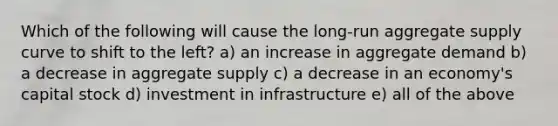 Which of the following will cause the long-run aggregate supply curve to shift to the left? a) an increase in aggregate demand b) a decrease in aggregate supply c) a decrease in an economy's capital stock d) investment in infrastructure e) all of the above