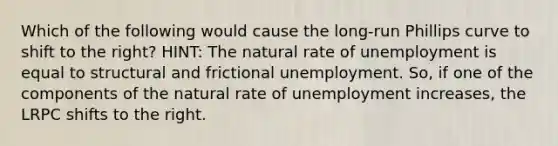 Which of the following would cause the long-run Phillips curve to shift to the right? HINT: The natural rate of unemployment is equal to structural and frictional unemployment. So, if one of the components of the natural rate of unemployment increases, the LRPC shifts to the right.