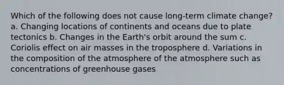 Which of the following does not cause long-term climate change? a. Changing locations of continents and oceans due to plate tectonics b. Changes in the Earth's orbit around the sum c. Coriolis effect on air masses in the troposphere d. Variations in the composition of the atmosphere of the atmosphere such as concentrations of greenhouse gases