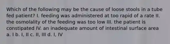 Which of the following may be the cause of loose stools in a tube fed patient? I. feeding was administered at too rapid of a rate II. the osmolality of the feeding was too low III. the patient is constipated IV. an inadequate amount of intestinal surface area a. I b. I, II c. II, III d. I, IV