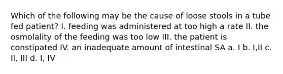 Which of the following may be the cause of loose stools in a tube fed patient? I. feeding was administered at too high a rate II. the osmolality of the feeding was too low III. the patient is constipated IV. an inadequate amount of intestinal SA a. I b. I,II c. II, III d. I, IV