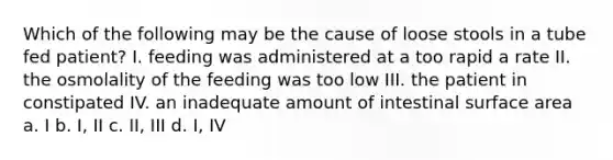 Which of the following may be the cause of loose stools in a tube fed patient? I. feeding was administered at a too rapid a rate II. the osmolality of the feeding was too low III. the patient in constipated IV. an inadequate amount of intestinal surface area a. I b. I, II c. II, III d. I, IV