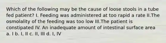 Which of the following may be the cause of loose stools in a tube fed patient? I. Feeding was administered at too rapid a rate II.The osmolality of the feeding was too low III.The patient is constipated IV. An inadequate amount of intestinal surface area a. I b. I, II c. II, III d. I, IV