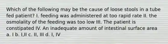 Which of the following may be the cause of loose stools in a tube fed patient? I. feeding was administered at too rapid rate II. the osmolality of the feeding was too low III. The patient is constipated IV. An inadequate amount of intestinal surface area a. I b. I,II c. II, III d. I, IV