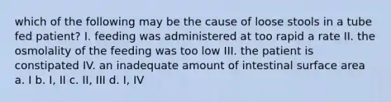 which of the following may be the cause of loose stools in a tube fed patient? I. feeding was administered at too rapid a rate II. the osmolality of the feeding was too low III. the patient is constipated IV. an inadequate amount of intestinal surface area a. I b. I, II c. II, III d. I, IV