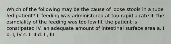 Which of the following may be the cause of loose stools in a tube fed patient? I. feeding was administered at too rapid a rate II. the osmolality of the feeding was too low III. the patient is constipated IV. an adequate amount of intestinal surface area a. I b. I, IV c. I, II d. II, III