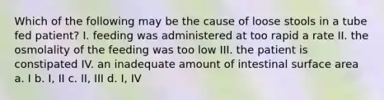 Which of the following may be the cause of loose stools in a tube fed patient? I. feeding was administered at too rapid a rate II. the osmolality of the feeding was too low III. the patient is constipated IV. an inadequate amount of intestinal surface area a. I b. I, II c. II, III d. I, IV