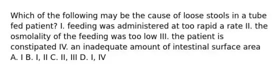 Which of the following may be the cause of loose stools in a tube fed patient? I. feeding was administered at too rapid a rate II. the osmolality of the feeding was too low III. the patient is constipated IV. an inadequate amount of intestinal surface area A. I B. I, II C. II, III D. I, IV