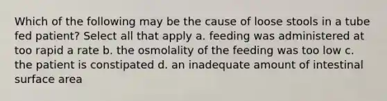 Which of the following may be the cause of loose stools in a tube fed patient? Select all that apply a. feeding was administered at too rapid a rate b. the osmolality of the feeding was too low c. the patient is constipated d. an inadequate amount of intestinal surface area