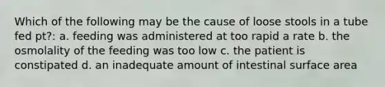 Which of the following may be the cause of loose stools in a tube fed pt?: a. feeding was administered at too rapid a rate b. the osmolality of the feeding was too low c. the patient is constipated d. an inadequate amount of intestinal surface area