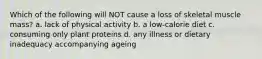 Which of the following will NOT cause a loss of skeletal muscle mass? a. lack of physical activity b. a low-calorie diet c. consuming only plant proteins d. any illness or dietary inadequacy accompanying ageing