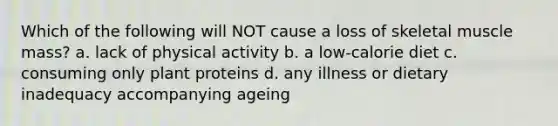 Which of the following will NOT cause a loss of skeletal muscle mass? a. lack of physical activity b. a low-calorie diet c. consuming only plant proteins d. any illness or dietary inadequacy accompanying ageing